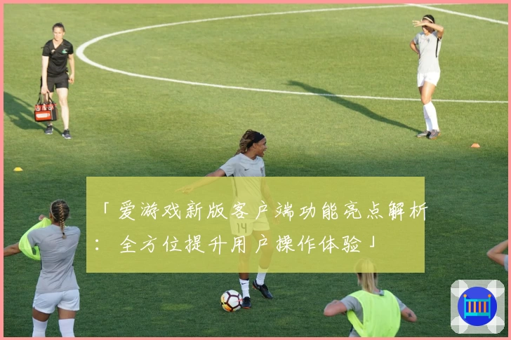 「爱游戏新版客户端功能亮点解析：全方位提升用户操作体验」