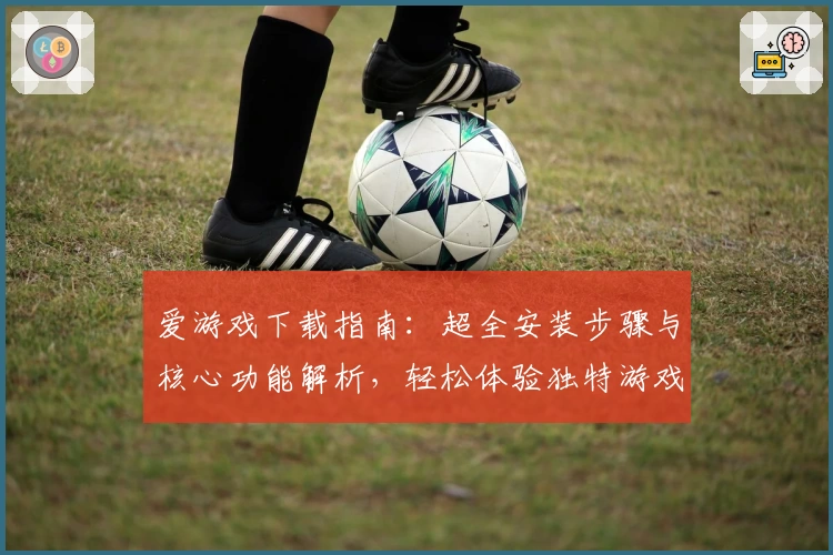 爱游戏下载指南：超全安装步骤与核心功能解析，轻松体验独特游戏魅力